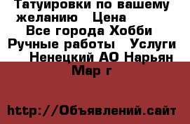 Татуировки,по вашему желанию › Цена ­ 500 - Все города Хобби. Ручные работы » Услуги   . Ненецкий АО,Нарьян-Мар г.